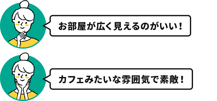 奥様「カフェみたいな雰囲気で素敵！」「お部屋が広く見えるのがいい！」